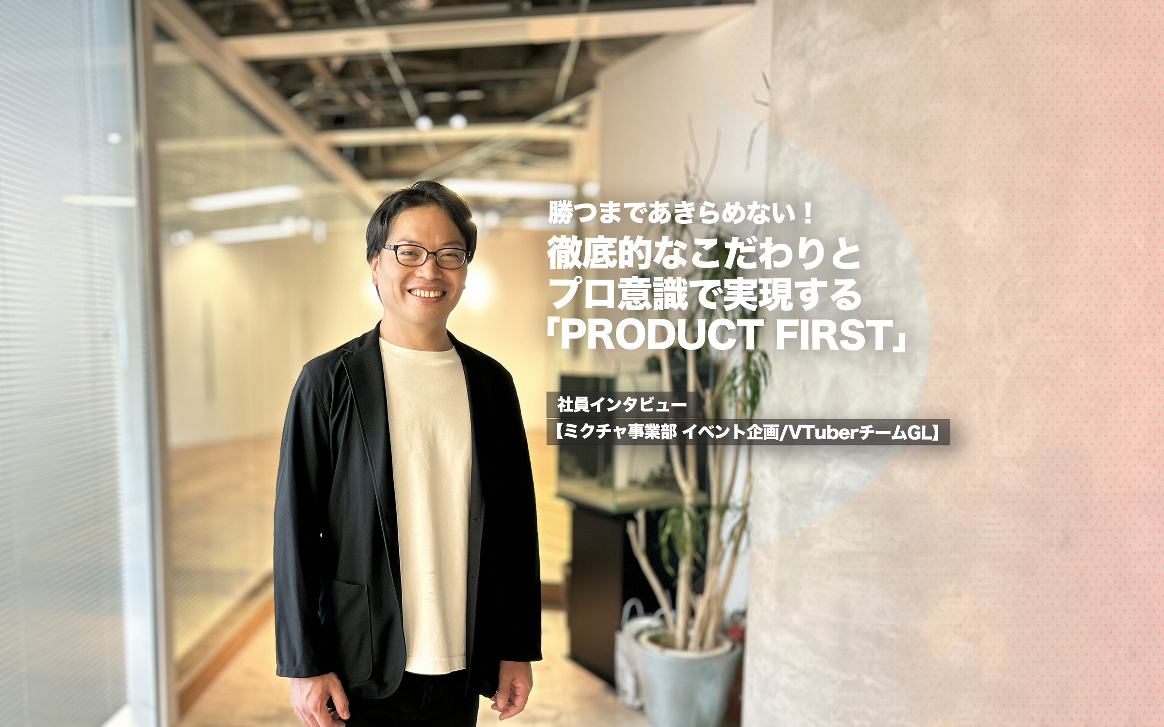 勝つまであきらめない！徹底的なこだわりとプロ意識で実現する「PRODUCT FIRST」【ミクチャ事業部 イベント企画/VTuberチーム グループリーダーインタビュー】